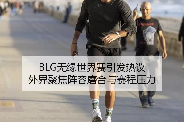 BLG无缘世界赛引发热议 外界聚焦阵容磨合与赛程压力